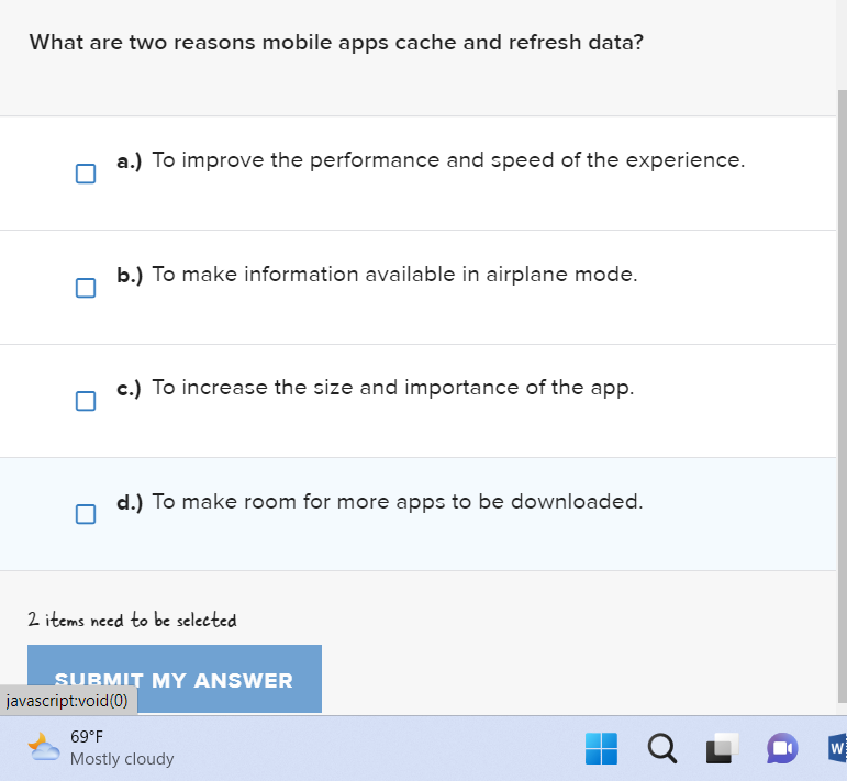 What are two reasons mobile apps cache and refresh data?
a.) To improve the performance and speed of the experience.
b.) To make information available in airplane mode.
c.) To increase the size and importance of the app.
d.) To make room for more apps to be downloaded.
2 items need to be selected
SUBMIT MY ANSWER
javascript:void(0)
69°F
Mostly cloudy
Q
W