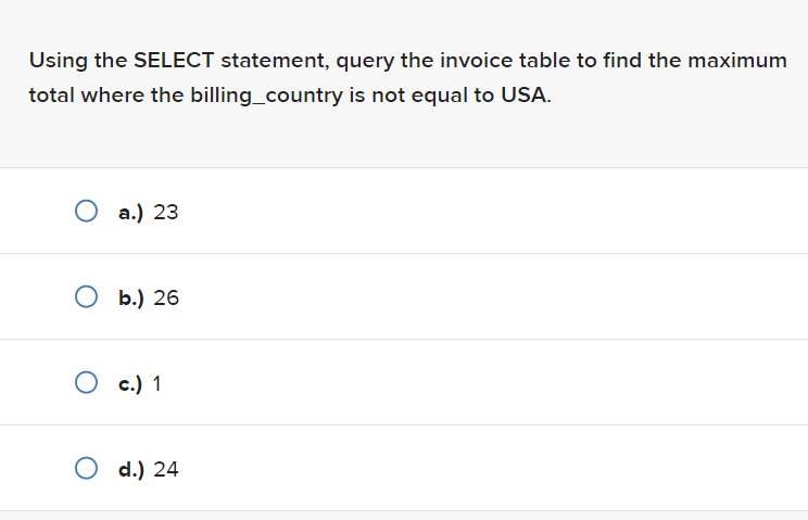 Using the SELECT statement, query the invoice table to find the maximum
total where the billing_country is not equal to USA.
O a.) 23
O b.) 26
O c.) 1
O d.) 24