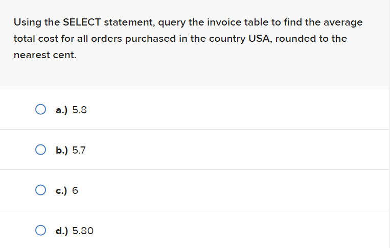 Using the SELECT statement, query the invoice table to find the average
total cost for all orders purchased in the country USA, rounded to the
nearest cent.
O a.) 5.8
O b.) 5.7
O c.) 6
O d.) 5.80