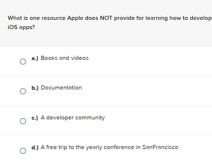 What is one resource Apple does NOT provide for learning how to develop
iOS apps?
O
O
a.) Books and videos
b.) Documentation
c.) A developer community
d.) A free trip to the yearly conference in San Francisco