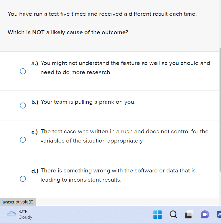 You have run a test five times and received a different result each time.
Which is NOT a likely cause of the outcome?
a.) You might not understand the feature as well as you should and
need to do more research.
O
b.) Your team is pulling a prank on you.
O
c.) The test case was written in a rush and does not control for the
variables of the situation appropriately.
d.) There is something wrong with the software or data that is
leading to inconsistent results.
O
javascript:void(0)
82°F
Cloudy
Q
W