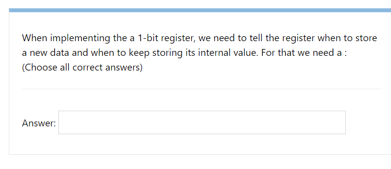 When implementing the a 1-bit register, we need to tell the register when to store
a new data and when to keep storing its internal value. For that we need a :
(Choose all correct answers)
Answer: