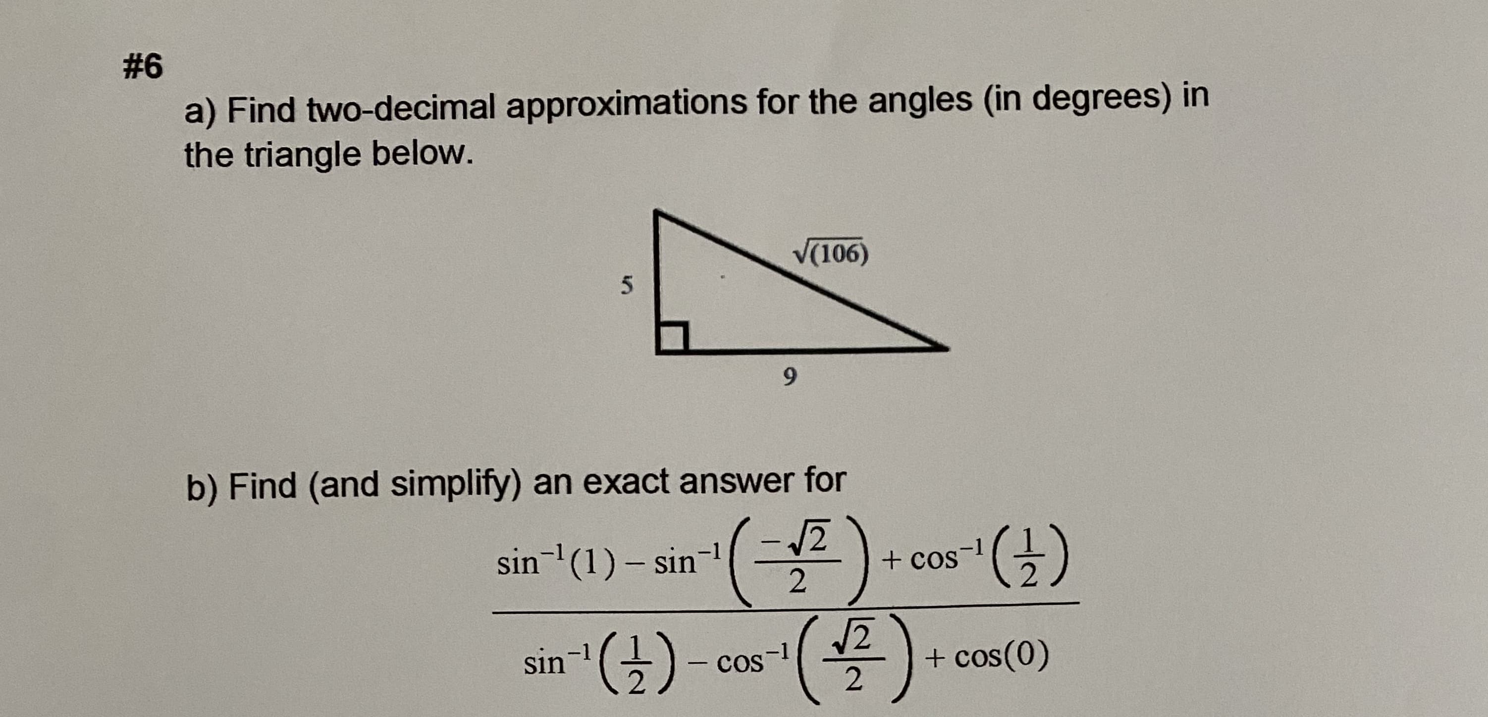 #6
a) Find two-decimal approximations for the angles (in degrees) in
the triangle below.
V(106)
9.
b) Find (and simplify) an exact answer for
sin-'(1) – sin-
().
+ Cos
sin)
-1
cos
+ cos(0)
-1
|
