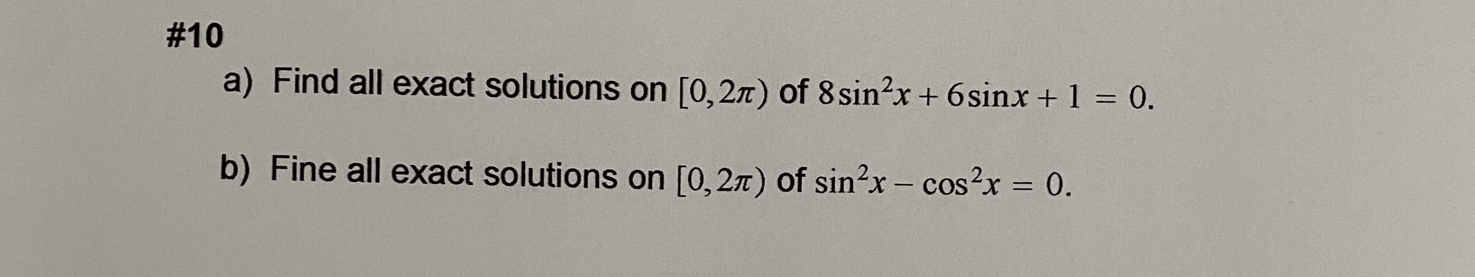 a) Find all exact solutions on [0,2n) of 8sin?x + 6sinx + 1 = 0.
b) Fine all exact solutions on [0, 27) of sin?x- cos?x = 0.
|
