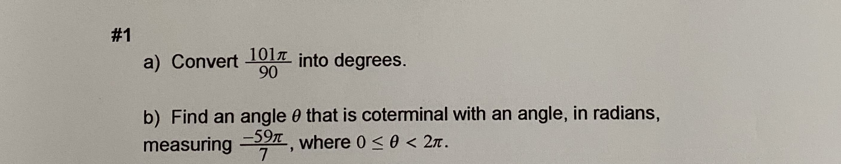 # 1
1017
a) Convert 1OlT into degrees.
90
b) Find an angle 0 that is coterminal with an angle, in radians,
measuring
-59T where 0<0 < 2n.
7
