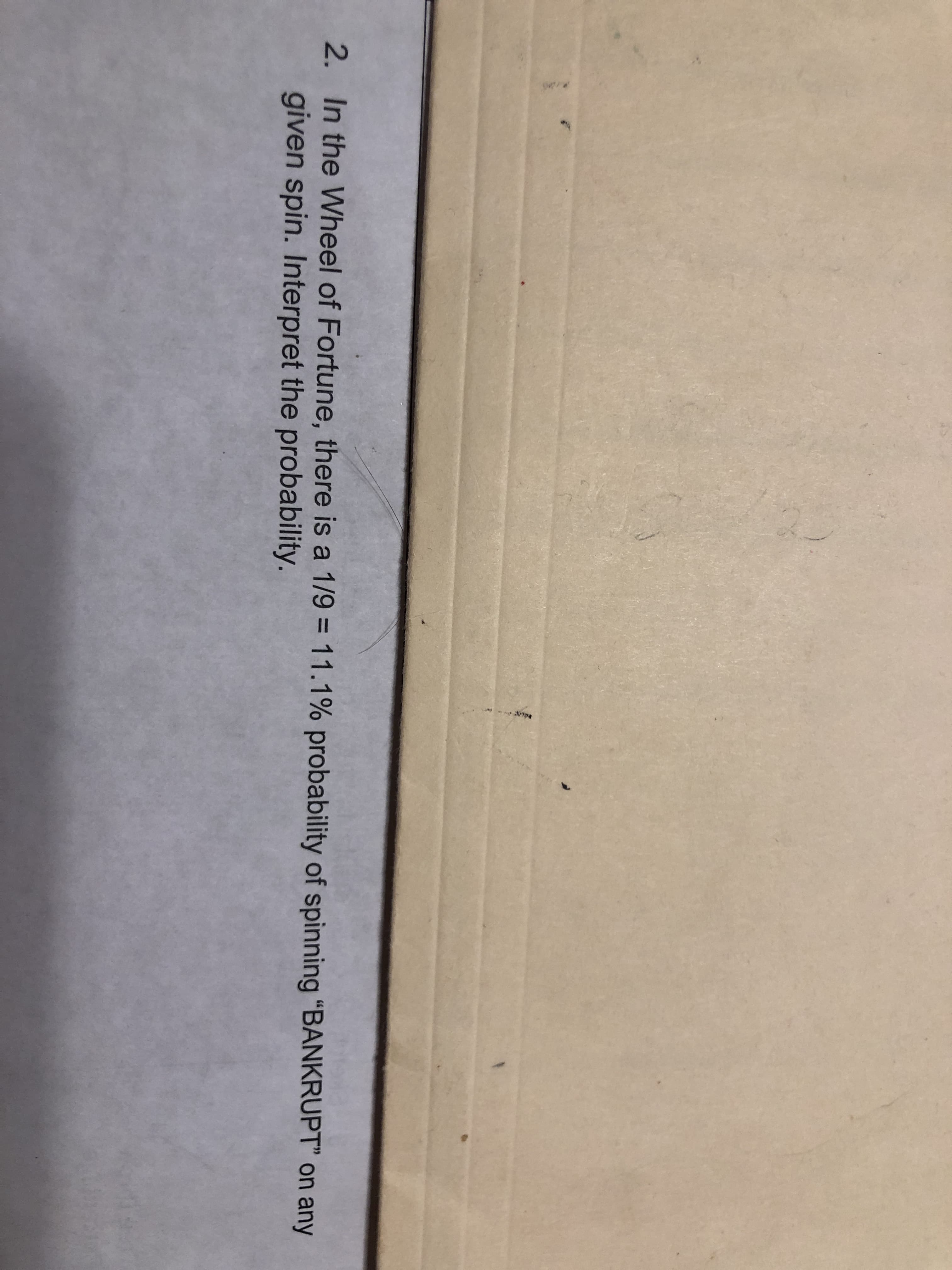 2. In the Wheel of Fortune, there is a 1/9 = 11.1% probability of spinning "BANKRUPT" on any
given spin. Interpret the probability.
%3D
