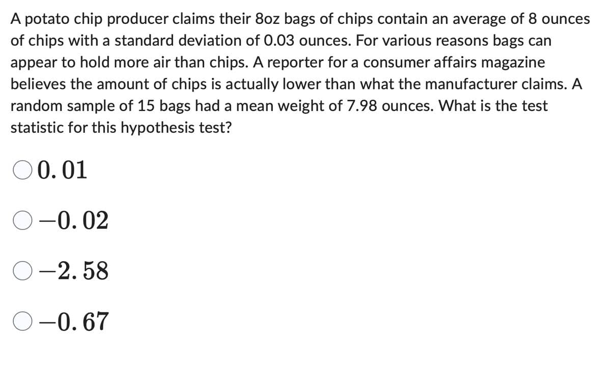 A potato chip producer claims their 8oz bags of chips contain an average of 8 ounces
of chips with a standard deviation of 0.03 ounces. For various reasons bags can
appear to hold more air than chips. A reporter for a consumer affairs magazine
believes the amount of chips is actually lower than what the manufacturer claims. A
random sample of 15 bags had a mean weight of 7.98 ounces. What is the test
statistic for this hypothesis test?
○0.01
-0.02
-2.58
-0.67