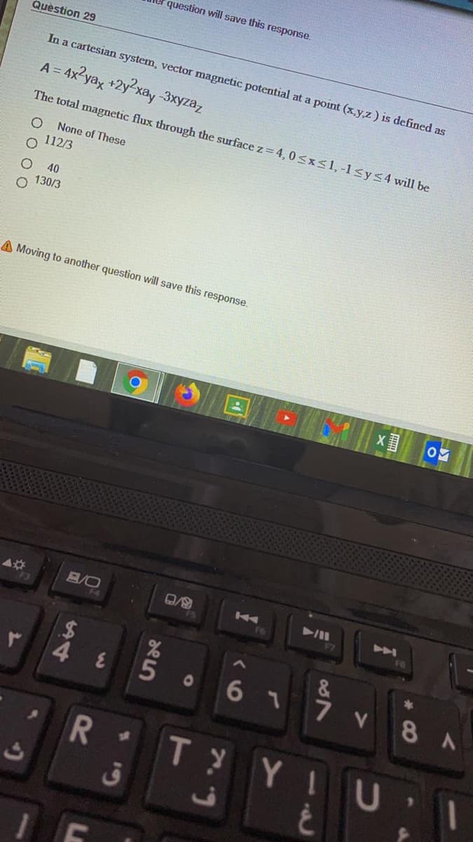 question will save this response.
Quèstion 29
In a cartesian system, vector magnetic potential at a point (x,y,z) is defined as
A =
= 4x?yax +2y?xay -3xyza,
The total magnetic flux through the surface z= 4,0<xs1, -l<ys4 will be
None of These
112/3
40
o 130/3
A Moving to another question will save this response.
B/O
24
4 8
6 1
7 V 8 A
01
R .
T YI
C.
de5
