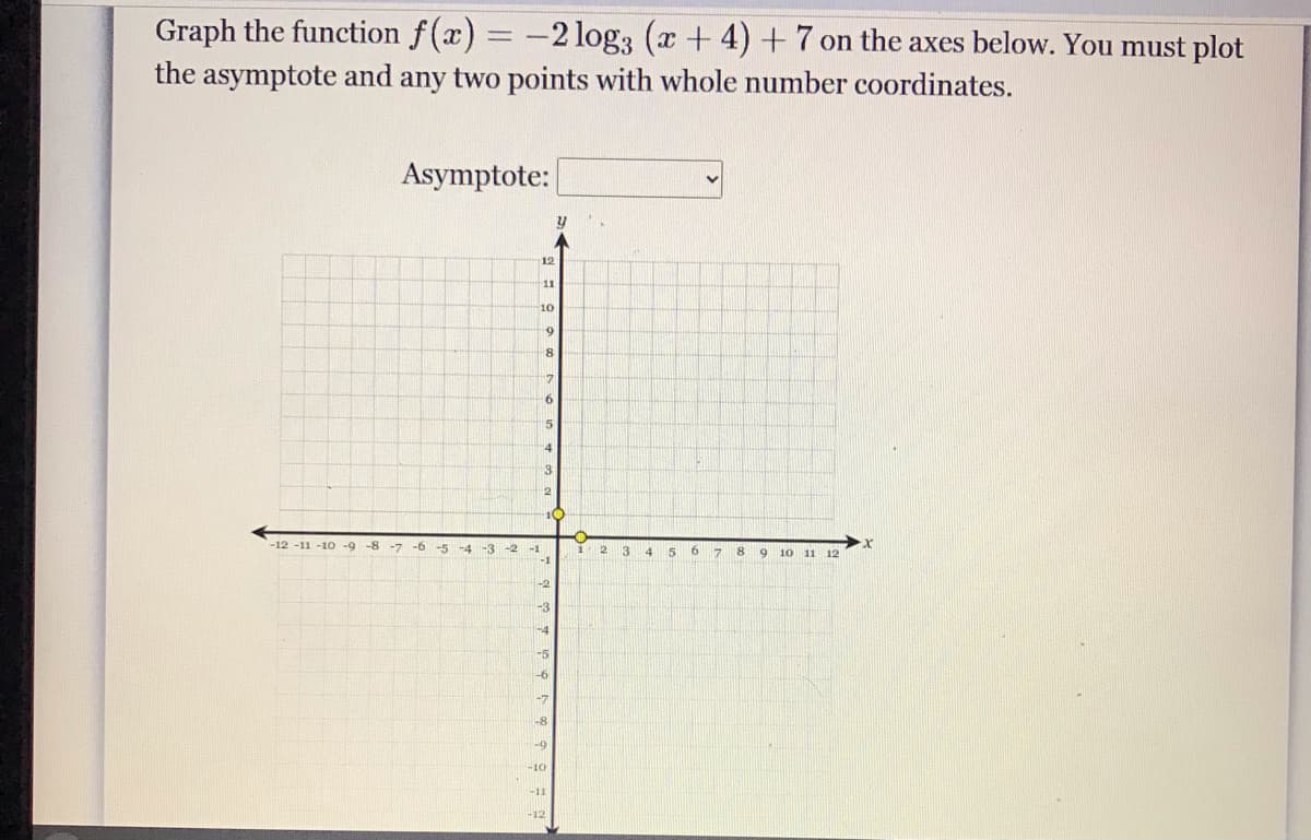 Graph the function f(x) = -2 log3 (x+ 4) +7 on the axes below. You must plot
the asymptote and any two points with whole number coordinates.
Asymptote:
12
11
10
17
5
3
10
-12 -11 -10 -9 -8
-7
-5
-4
-3 -2
-1
2.
4
6 7
10 11
12
-2
-3
-4
-5
-6
-8
-10
-12
