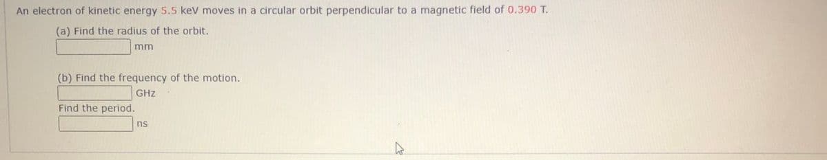 An electron of kinetic energy 5.5 kev moves in a circular orbit perpendicular to a magnetic field of 0.390 T.
(a) Find the radius of the orbit.
mm
(b) Find the frequency of the motion.
GHz
Find the period.
ns
