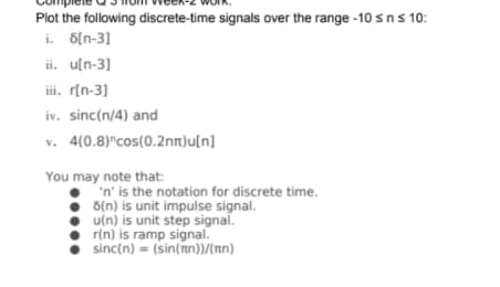 Plot the following discrete-time signals over the range -10 sns 10:
i. 6[n-3]
ii. u[n-3]
iii. r[n-3]
iv. sinc(n/4) and
v. 4(0.8)"cos(0.2nn)u[n]
You may note that:
'n' is the notation for discrete time.
• u(n) is unit step signal.
r(n) is ramp signal.
sinc(n) = (sin(n))(nn)
