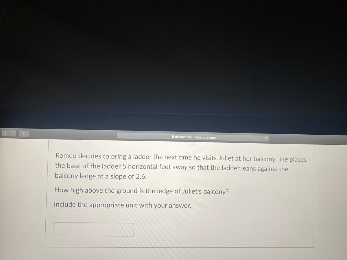 A nkcschools.instructure.com
Romeo decides to bring a ladder the next time he visits Juliet at her balcony. He places
the base of the ladder 5 horizontal feet away so that the ladder leans against the
balcony ledge at a slope of 2.6.
How high above the ground is the ledge of Juliet's balcony?
Include the appropriate unit with your answer.
