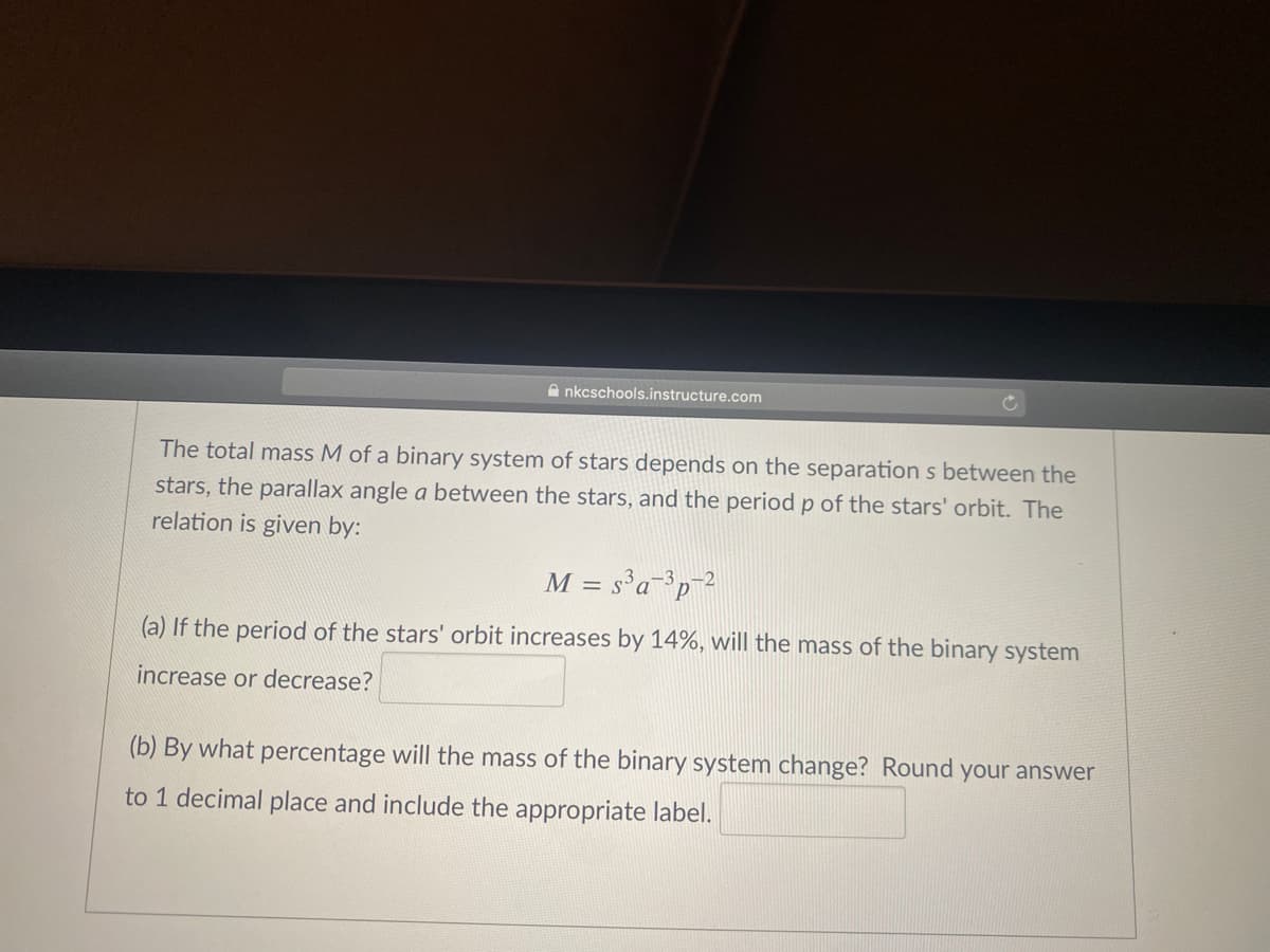 A nkcschools.instructure.com
The total mass M of a binary system of stars depends on the separation s between the
stars, the parallax angle a between the stars, and the period p of the stars' orbit. The
relation is given by:
M = s'a³p_?
(a) If the period of the stars' orbit increases by 14%, will the mass of the binary system
increase or decrease?
(b) By what percentage will the mass of the binary system change? Round your answer
to 1 decimal place and include the appropriate label.
