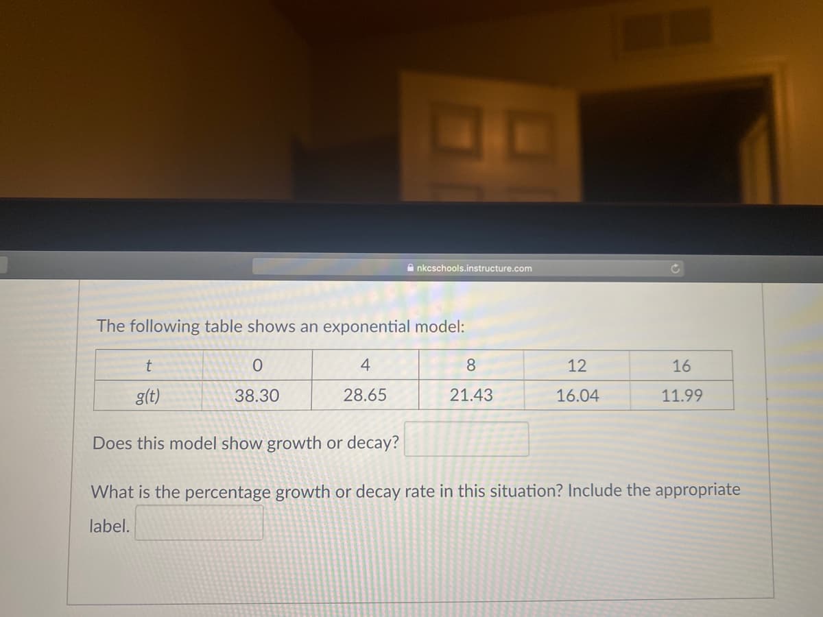 10
A nkcschools.instructure.com
The following table shows an exponential model:
t
4
8
12
16
g(t)
38.30
28.65
21.43
16.04
11.99
Does this model show growth or decay?
What is the percentage growth or decay rate in this situation? Include the appropriate
label.
