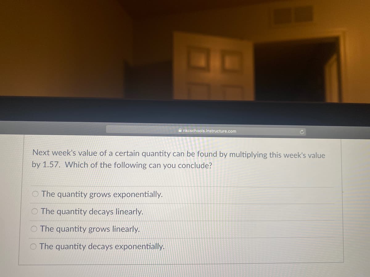 A nkcschools.instructure.com
Next week's value of a certain quantity can be found by multiplying this week's value
by 1.57. Which of the following can you conclude?
O The quantity grows exponentially.
O The quantity decays linearly.
O The quantity grows linearly.
O The quantity decays exponentially.
