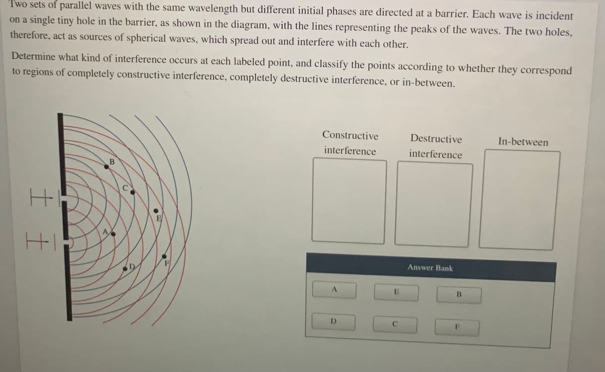 Two sets of parallel waves with the same wavelength but different initial phases are directed at a barrier. Each wave is incident
on a single tiny hole in the barrier, as shown in the diagram, with the lines representing the peaks of the waves. The two holes,
therefore, act as sources of spherical waves, which spread out and interfere with each other.
Determine what kind of interference occurs at each labeled point, and classify the points according to whether they correspond
to regions of completely constructive interference, completely destructive interference, or in-between.
Constructive
Destructive
In-between
interference
interference
B
C
E
A
HI
F
Answer Bank
D
