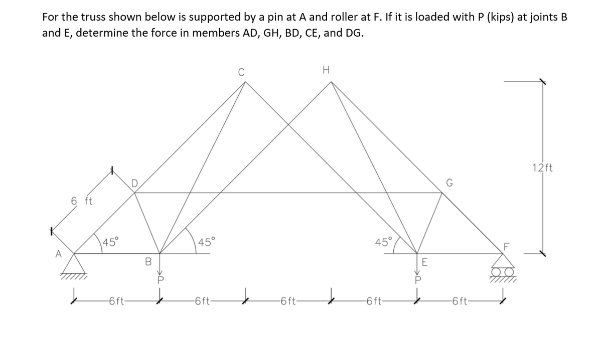 For the truss shown below is supported by a pin at A and roller at F. If it is loaded with P (kips) at joints B
and E, determine the force in members AD, GH, BD, CE, and DG.
H.
12ft
G
6 ft
45°
45°
A
45°
P
-6 ft-
6ft-
-6 ft-
-6ft-
-6ft:
