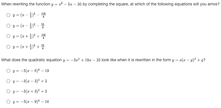 When rewriting the function y = ²-5-20 by completing the square, at which of the following equations will you arrive?
= (x - 5)² -
Oy=(x - 5)² - 56
O y = (x+)² + 105
○ y = (x + 5)² + 56
55
O y =
105
What does the quadratic equation y=-3x² + 18-25 look like when it is rewritten in the form y = a (x − p)² + q?
O y=-3(x-6)² - 19
y=-3(x-3)² +2
y = -3(x+3)² + 2
O y=-3(x-9)² - 16