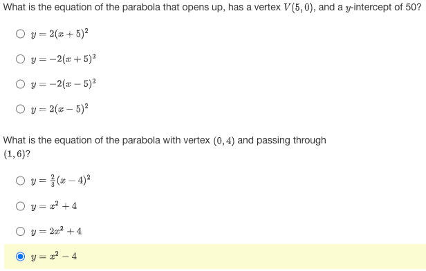 What is the equation of the parabola that opens up, has a vertex V(5,0), and a y-intercept of 50?
O y = 2(x + 5)²
O y=-2(x + 5)²
Oy=-2(x - 5)²
O y = 2(x - 5)²
What is the equation of the parabola with vertex (0,4) and passing through
(1,6)?
Oy=(x-4)²
Oy=z² +4
y = 2x² + 4
y=x²-4