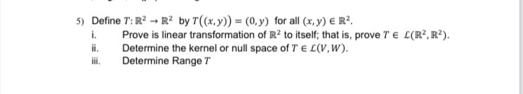 5) Define T: R? → R² by T((x,y)) = (o, y) for all (x, y) € R?.
i.
Prove is linear transformation of R? to itself; that is, prove T e L(R², R²).
Determine the kernel or null space of T E L(V,W).
Determine Range T
i.
i.
