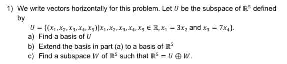 1) We write vectors horizontally for this problem. Let U be the subspace of RS defined
by
U = {(x1, X2, X3, X4, x3)|X1, X2, X3, X4, X5 E R, x, = 3x, and x3 = 7x4}.
a) Find a basis of U
b) Extend the basis in part (a) to a basis of RS
c) Find a subspace W of R5 such that R5 = U OW.
