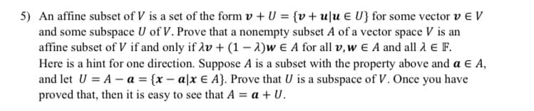 5) An affine subset of V is a set of the form v + U = {v+u]u E U} for some vector v e V
and some subspace U of V. Prove that a nonempty subset A of a vector space V is an
affine subset of V if and only if Av + (1 – 1)w E A for all v,w E A and all 2 E F.
Here is a hint for one direction. Suppose A is a subset with the property above and a E A,
and let U = A – a = {x – a|x € A}. Prove that U is a subspace of V. Once you have
proved that, then it is easy to see that A = a + U.
