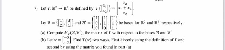 X2
Let T: R? → R' be defined by T () = |*1 + x2.
7)
X2
Let B = {C).{} and B' =}
be bases for R? and R³, respectively.
(a) Compute M7 (B, B'), the matrix of T with respect to the bases B and B'.
| Find T(v) two ways. First directly using the definition of T and
(b) Let v =
second by using the matrix you found in part (a)
