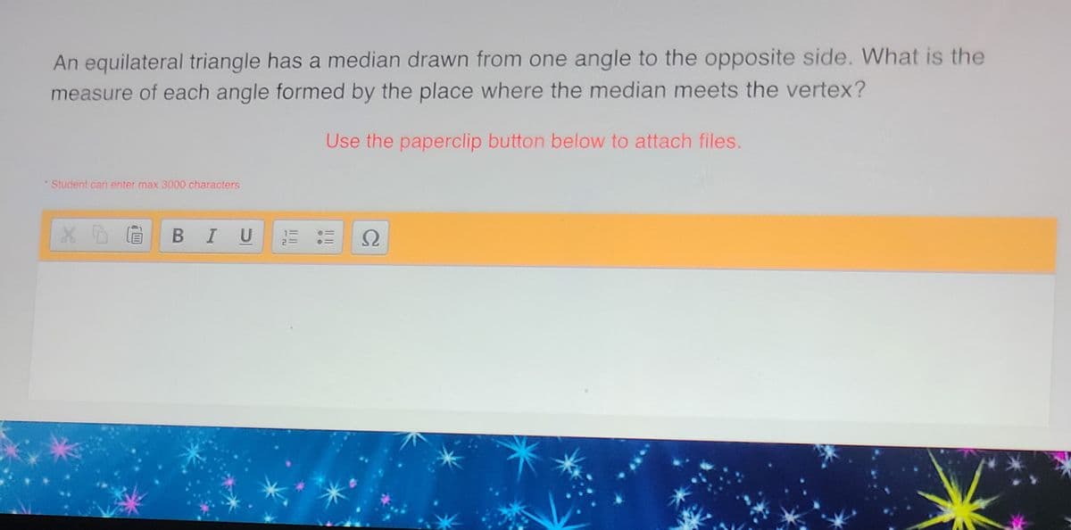 An equilateral triangle has a median drawn from one angle to the opposite side. What is the
measure of each angle formed by the place where the median meets the vertex?
Use the paperclip button below to attach files.
*Student can enter max 3000 characters
* D
BIU
Ω