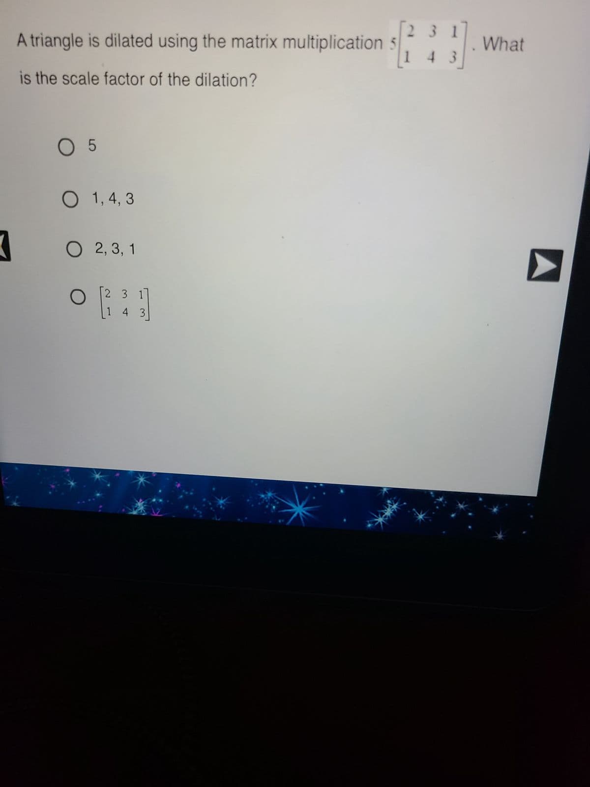 A triangle is dilated using the matrix multiplication
is the scale factor of the dilation?
K
O 5
O 1, 4, 3
O 2, 3, 1
O
E
2 3 1
3
231
4
What