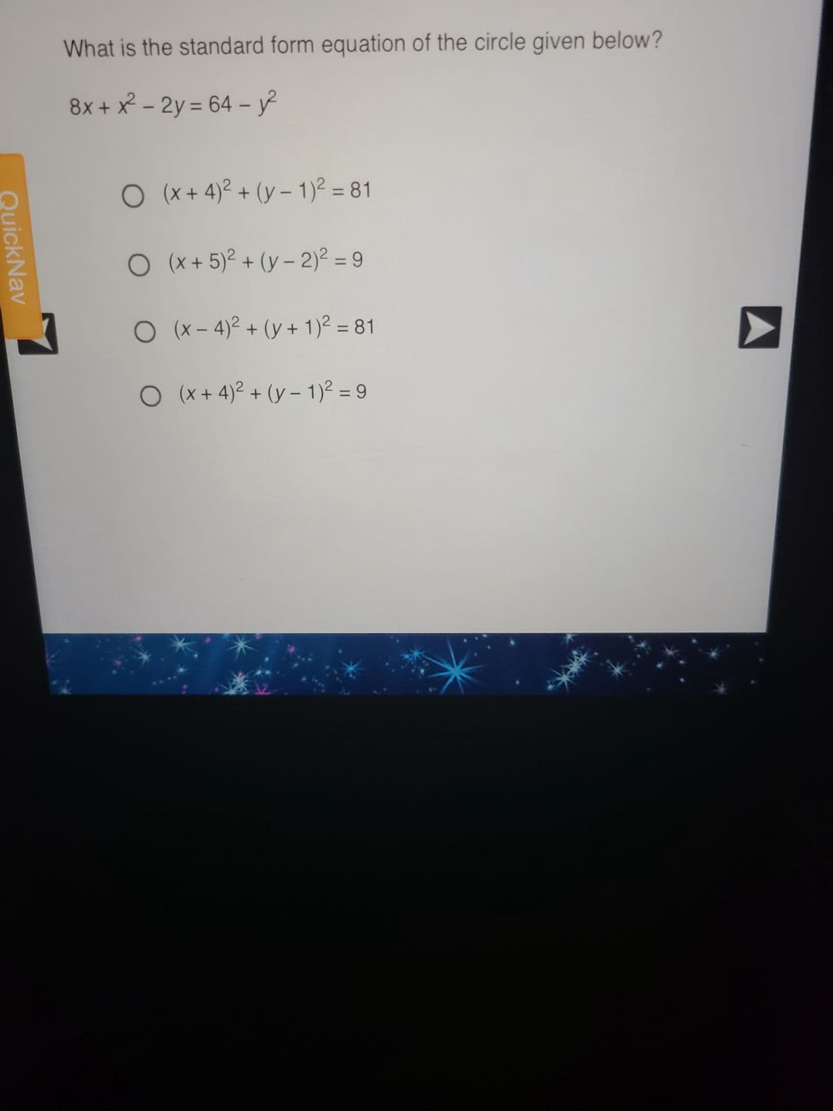 Quick Nav
What is the standard form equation of the circle given below?
8x + x² - 2y = 64-²
O (x+4)² + (y- 1)² = 81
O (x + 5)² + (y-2)² = 9
O (x-4)² + (y + 1)² = 81
O (x+4)² + (y- 1)² = 9