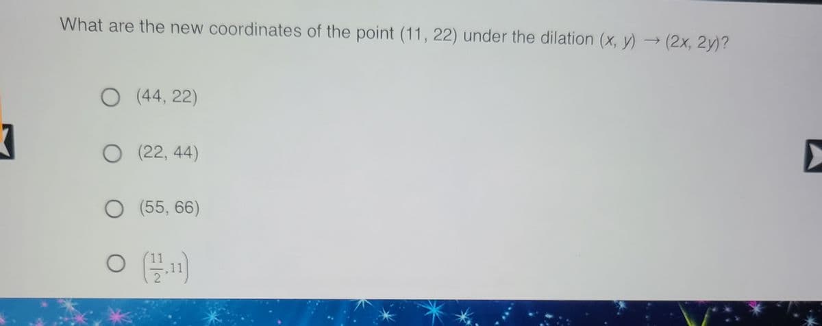 **Question:**

What are the new coordinates of the point (11, 22) under the dilation (x, y) → (2x, 2y)?

**Options:**

- ( ) (44, 22)
- ( ) (22, 44)
- ( ) (55, 66)
- ( ) \((\frac{11}{2}, 11)\)

**Explanation:**

To dilate a point (x, y) by a factor of 2, each coordinate is multiplied by 2. Therefore, the point (11, 22) under the dilation (x, y) → (2x, 2y) becomes:

- x-coordinate: 2 * 11 = 22
- y-coordinate: 2 * 22 = 44

Hence, the new coordinates are (22, 44). The correct answer is the second option: 

- ( ) (44, 22)
- (X) (22, 44)
- ( ) (55, 66)
- ( ) \((\frac{11}{2}, 11)\)