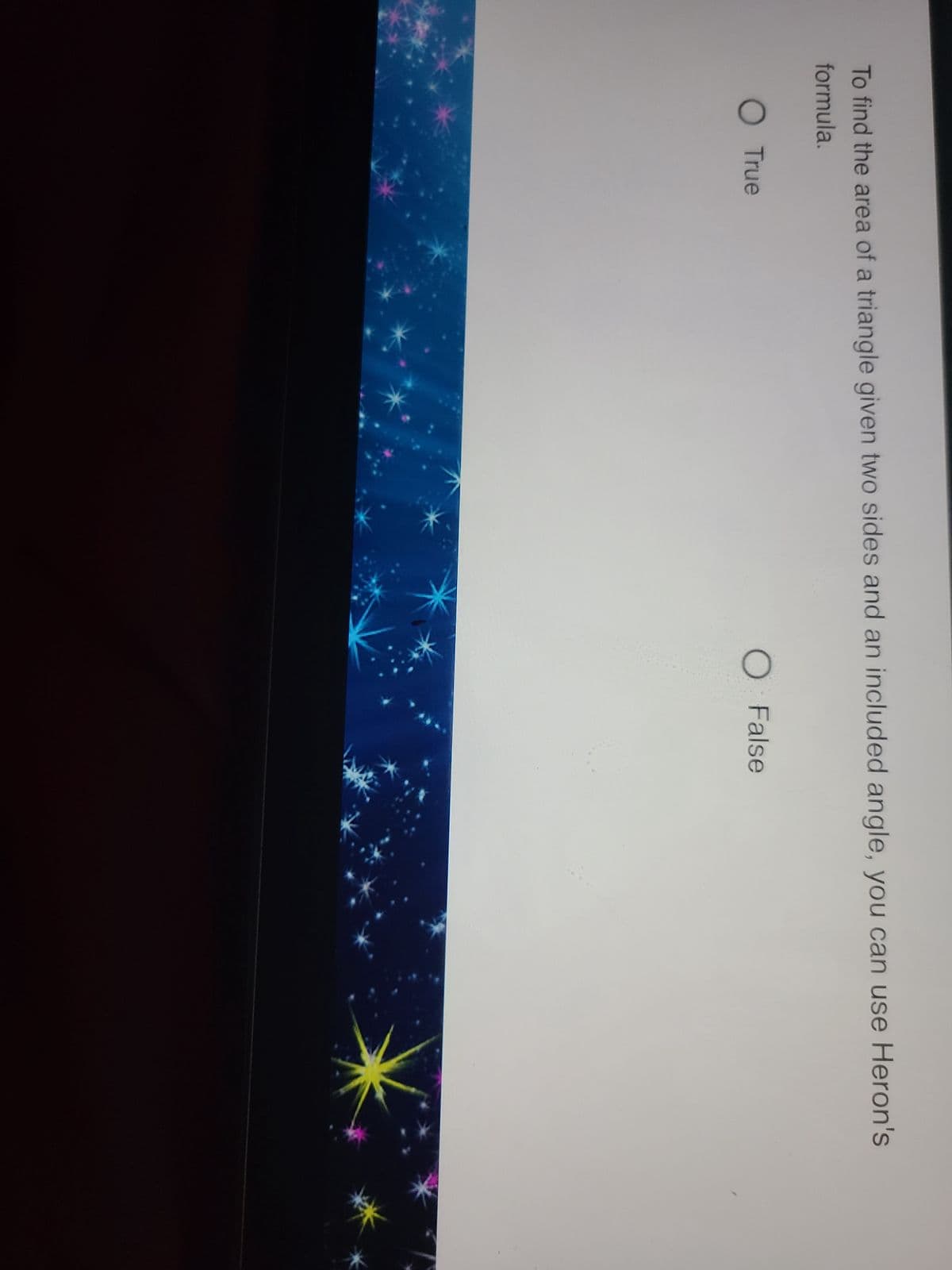 To find the area of a triangle given two sides and an included angle, you can use Heron's
formula.
O True
O False