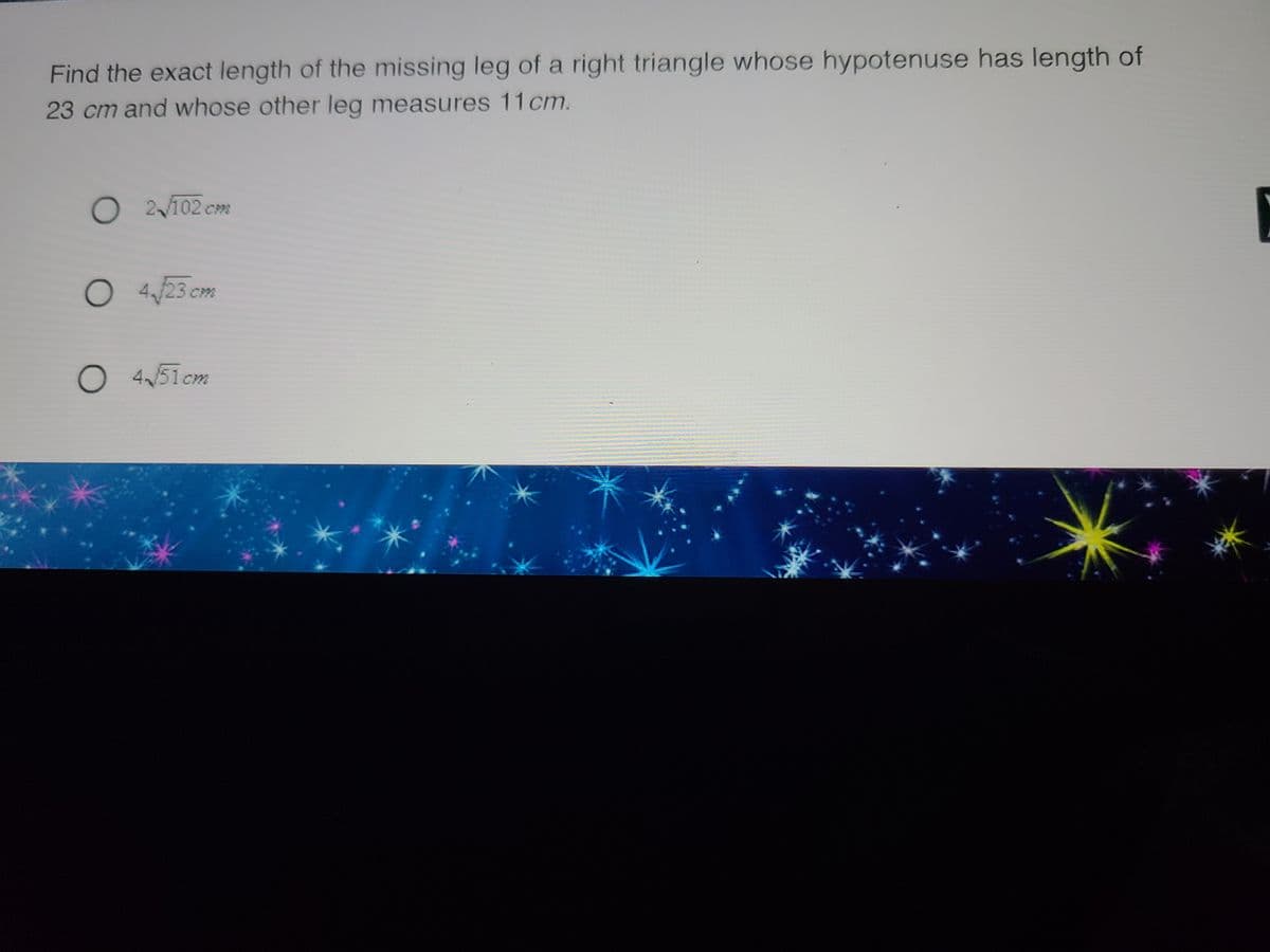 Find the exact length of the missing leg of a right triangle whose hypotenuse has length of
23 cm and whose other leg measures 11 cm.
O2/102 cm
O4/23 cm
O 4√51cm