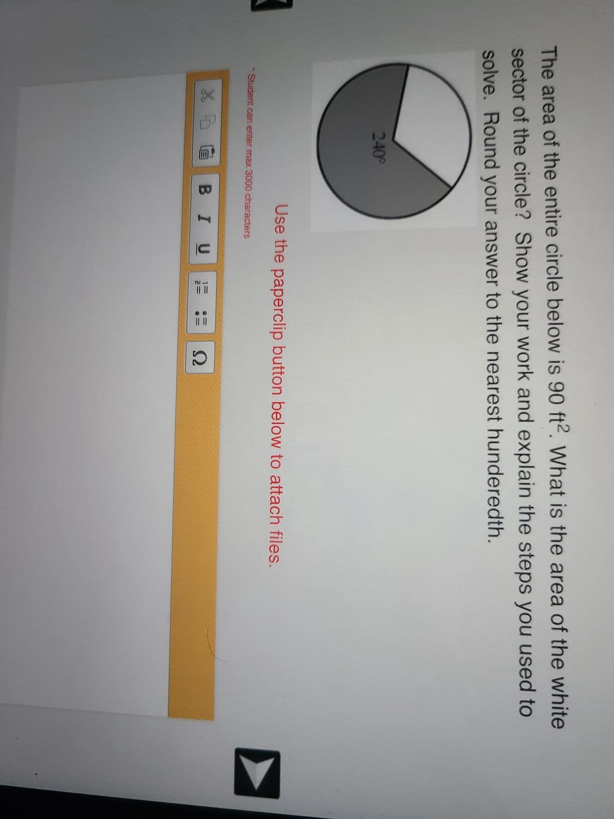 The area of the entire circle below is 90 ft2. What is the area of the white
sector of the circle? Show your work and explain the steps you used to
solve. Round your answer to the nearest hunderedth.
240°
Use the paperclip button below to attach files.
Student can enter max 3000 characters
X DG BI U
EL
Ω