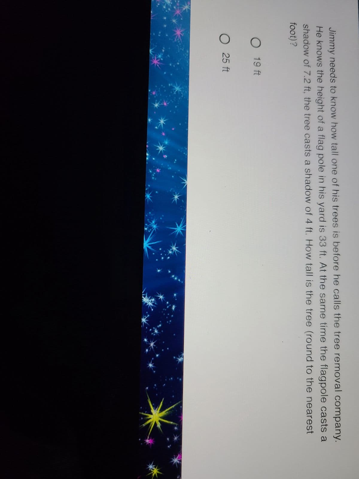 Jimmy needs to know how tall one of his trees is before he calls the tree removal company.
He knows the height of a flag pole in his yard is 33 ft. At the same time the flagpole casts a
shadow of 7.2 ft, the tree casts a shadow of 4 ft. How tall is the tree (round to the nearest
foot)?
O 19 ft
O 25 ft