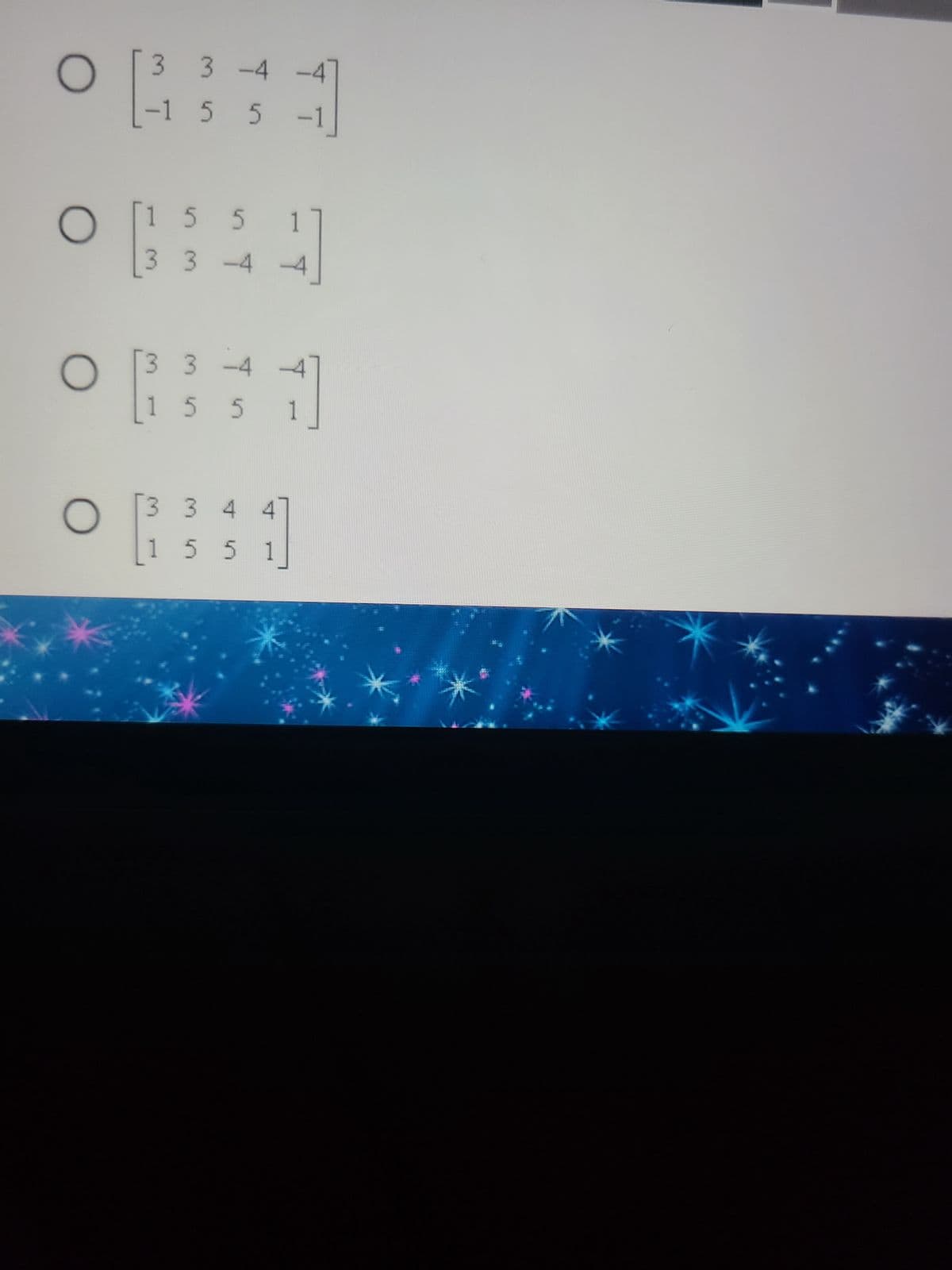 Below is a series of multiple-choice questions related to matrix selection. Each option displays a 2x4 matrix contained within square brackets.

---

### Choose the correct matrix:

**Option 1:**
\[ 
\begin{bmatrix}
3 & 3 & -4 & -4 \\
-1 & 5 & 5 & -1 \\
\end{bmatrix}
\]
(O)

**Option 2:**
\[ 
\begin{bmatrix}
1 & 5 & 5 & 1 \\
3 & 3 & -4 & -4 \\
\end{bmatrix}
\]
(O)

**Option 3:**
\[ 
\begin{bmatrix}
3 & 3 & -4 & -4 \\
1 & 5 & 5 & 1 \\
\end{bmatrix}
\]
(O)

**Option 4:**
\[ 
\begin{bmatrix}
3 & 3 & 4 & 4 \\
1 & 5 & 5 & 1 \\
\end{bmatrix}
\]
(O)

---

Ensure you carefully evaluate each matrix to select the one that is being asked for in your specific question or exercise. Each matrix is comprised of two rows and four columns, with a combination of positive and negative integers.