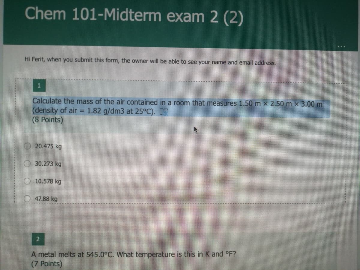 Chem 101-Midterm exam 2 (2)
Hi Ferit, when you submit this form, the owner will be able to see your name and email address.
Calculate the mass of the air contained in a room that measures 1.50 m x 2.50 mx 3.00 m
(density of air = 1.82 g/dm3 at 25°C).
(8 Points)
20.475 kg
30.273 kg
O 10.578 kg
47.88 kg
A metal melts at 545.0°C. What temperature is this in K and °F?
(7 Points)
