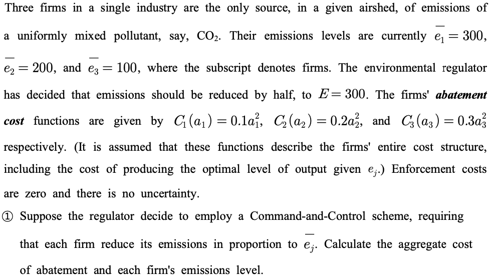 Three firms in a single industry are the only source, in a given airshed, of emissions of
a uniformly mixed pollutant, say, CO₂. Their emissions levels are currently e₁ = 300,
e2 =
200, and e3 100, where the subscript denotes firms. The environmental regulator
has decided that emissions should be reduced by half, to E=300. The firms' abatement
cost functions are given by C₁ (a₁) = 0.1a₁, C₂(a₂) = 0.2a2, and C3 (a3) = 0.3a²3
respectively. (It is assumed that these functions describe the firms' entire cost structure,
including the cost of producing the optimal level of output given e;.) Enforcement costs
are zero and there is no uncertainty.
Suppose the regulator decide to employ a Command-and-Control scheme, requiring
that each firm reduce its emissions in proportion to ej. Calculate the aggregate cost
of abatement and each firm's emissions level.