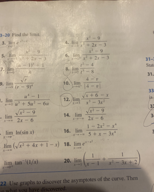 3-20 Find the limit.
x² - 9
3. lim e
4. lim
+ 2x - 3
x² - 9
6.
5. lim
6. lim
+ 2x - 3
(4 - 1) + 1
h
x² + 2x – 3
31-3
4
7. lim
8. lim
State
8.
31.
4 - v
9. lim
9 (r - 9)*
10. lim
-4 4 v
33
1
Vx + 6
x' - 3x
Vx? - 9
1. lim
u' + 5u?
12. lim
is
6u
33
x² – 9
. lim
X* 2x – 6
14. lim
X→-* 2x - 6
1- 2x? – x*
- lim In(sin x)
16. lim
5 + x - 3x*
lím (/x² + 4x + 1- x) 18. lim e*-
1
1
lim tan '(1/x)
20. lim
17
x² - 3x + 2
1
22 Use graphs to discover the asymptotes of the curve. Then
e what you have discovered.
3.
