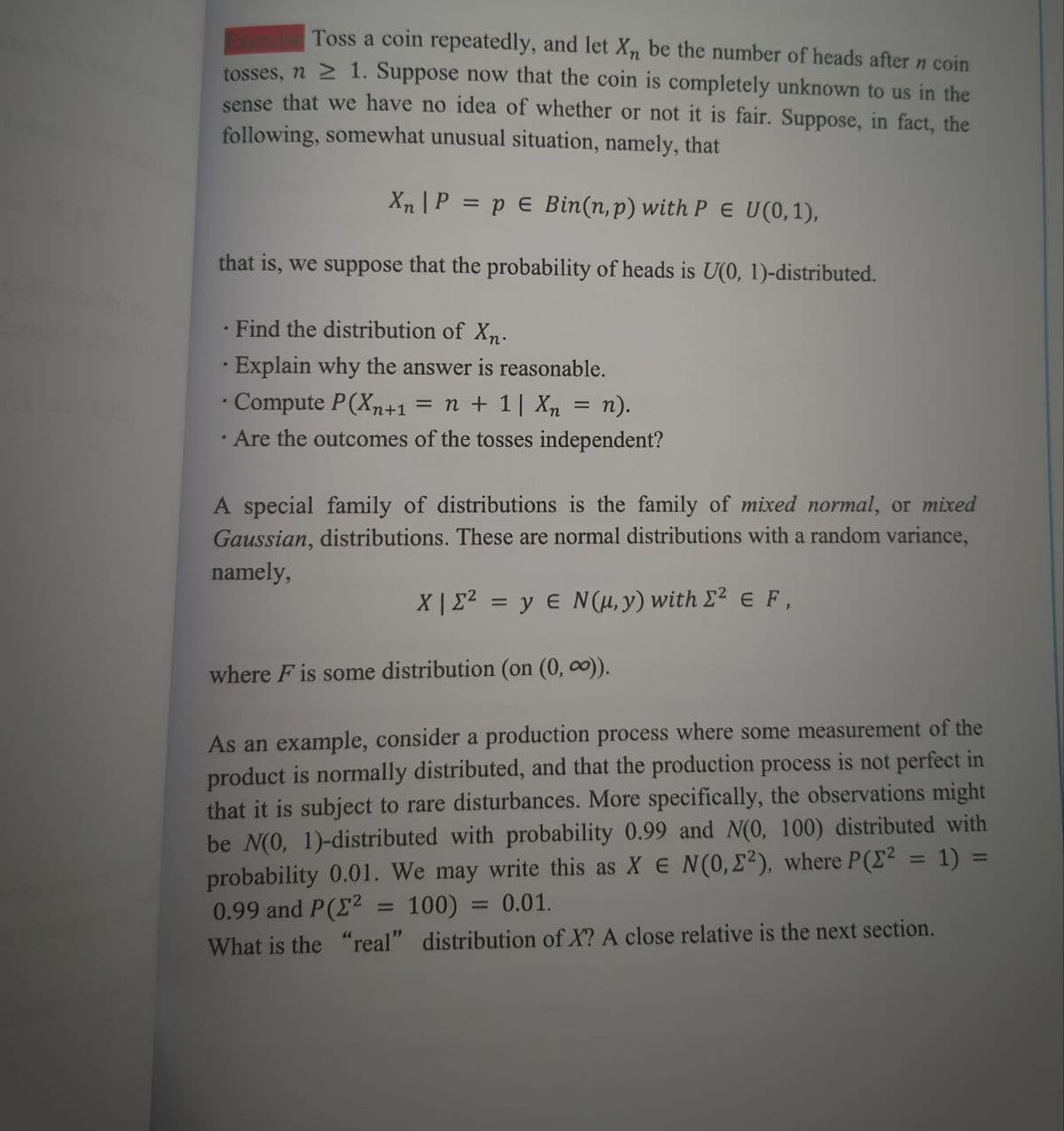 Toss a coin repeatedly, and let X₁, be the number of heads after n coin
tosses, n ≥ 1. Suppose now that the coin is completely unknown to us in the
sense that we have no idea of whether or not it is fair. Suppose, in fact, the
following, somewhat unusual situation, namely, that
Xn | P = p = Bin(n, p) with PE U(0,1),
that is, we suppose that the probability of heads is U(0, 1)-distributed.
• Find the distribution of Xn.
• Explain why the answer is reasonable.
Compute P(Xn+1 = n + 1| Xn = n).
.
Are the outcomes of the tosses independent?
A special family of distributions is the family of mixed normal, or mixed
Gaussian, distributions. These are normal distributions with a random variance,
namely,
X|22 = y EN(μ,y) with Σ2 € F,
where F is some distribution (on (0, ∞)).
As an example, consider a production process where some measurement of the
product is normally distributed, and that the production process is not perfect in
that it is subject to rare disturbances. More specifically, the observations might
be N(0, 1)-distributed with probability 0.99 and N(0, 100) distributed with
probability 0.01. We may write this as X E N(0,22), where P(x² = 1) =
0.99 and P(² 100)
0.01.
=
What is the "real" distribution of X? A close relative is the next section.