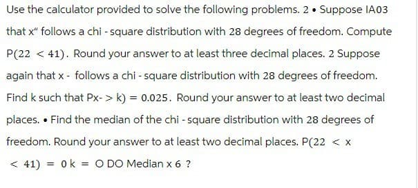 Use the calculator provided to solve the following problems. 2. Suppose IA03
that x" follows a chi-square distribution with 28 degrees of freedom. Compute
P(2241). Round your answer to at least three decimal places. 2 Suppose
again that x - follows a chi-square distribution with 28 degrees of freedom.
Find k such that Px-> k) = 0.025. Round your answer to at least two decimal
places. • Find the median of the chi-square distribution with 28 degrees of
freedom. Round your answer to at least two decimal places. P(22 < x
==
<41) 0k O DO Median x 6 ?
=