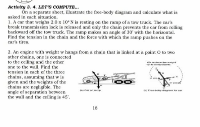 Activity 3. 4. LET'S COMPUTE...
On a separate sheet, illustrate the free-body diagram and calculate what is
asked in each situation.
1. A car that weighs 2.0 x 10*N is resting on the ramp of a tow truck. The car's
break transmission lock is released and only the chain prevents the car from rolling
backward off the tow truck. The ramp makes an angle of 30' with the horizontal.
Find the tension in the chain and the force with which the ramp pushes on the
car's tires.
2. An engine with weight w hangs from a chain that is linked at a point O to two
other chains, one is connected
to the ceiling and the other
one to the wall, Find the
we
y te i
tension in each of the three
chains, assuming that w is
given and the weights of the
chains are negligible. The
angle of separation between
the wall and the ceiling is 45'.
n) Car on amp
Fre y iegram t
18
