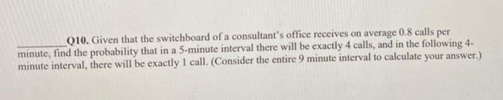 Q10. Given that the switchboard of a consultant's office receives on average 0.8 calls per
minute, find the probability that in a 5-minute interval there will be exactly 4 calls, and in the following 4-
minute interval, there will be exactly 1 call. (Consider the entire 9 minute interval to calculate your answer.)
