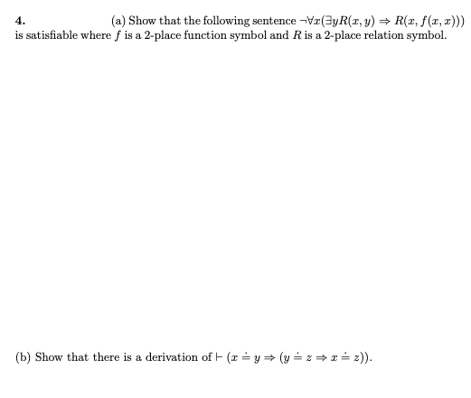 (a) Show that the following sentence -Vx(3yR(x, y) = R(x, f (1, 2)))
is satisfiable where f is a 2-place function symbol and Ris a 2-place relation symbol.
4.
(b) Show that there is a derivation of - (x = y = (y = z = x = z)).
