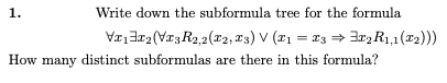 1.
Write down the subformula tree for the formula
Va13r2 (VI3R2,2(r2, T3) V (21 = 13 = Ir2 R1,1(x2))
How many distinct subformulas are there in this formula?
