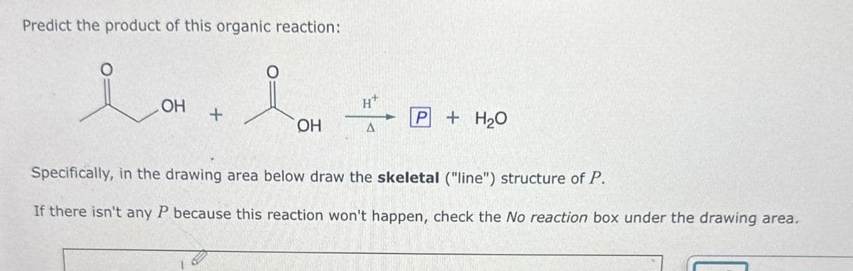 Predict the product of this organic reaction:
OH
H+
+
OH
A
P+H₂O
Specifically, in the drawing area below draw the skeletal ("line") structure of P.
If there isn't any P because this reaction won't happen, check the No reaction box under the drawing area.