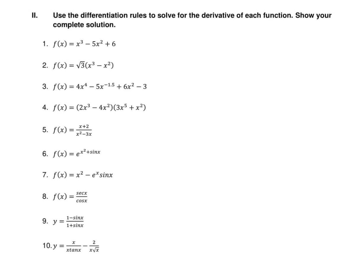 II.
Use the differentiation rules to solve for the derivative of each function. Show your
complete solution.
1. f(x) = x³5x² +6
2. f(x)=√√3(x³ - x²)
3. f(x) = 4x4 - 5x-1.5 + 6x²-3
4. f(x) = (2x³4x²)(3x5 + x²)
x+2
5. f(x)
x²-3x
6. f(x) = ex²+sinx
7. f(x)=x²- e* sinx
secx
8. f(x) =
COSX
1–sinx
9. y =
1+sinx
X
2
10.y= xtanx x√x
=
