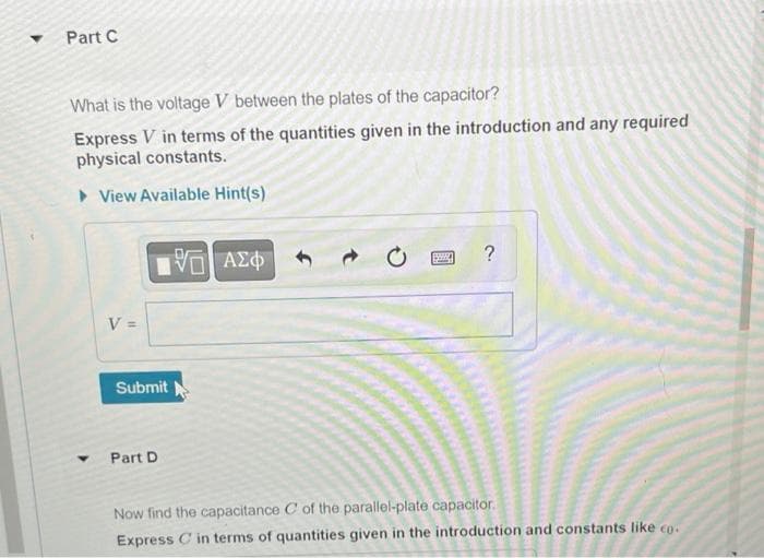 Part C
What is the voltage V between the plates of the capacitor?
Express V in terms of the quantities given in the introduction and any required
physical constants.
► View Available Hint(s)
Y
V =
IVE ΑΣΦ
Submit
Part D
?
Now find the capacitance C of the parallel-plate capacitor.
Express C in terms of quantities given in the introduction and constants like co