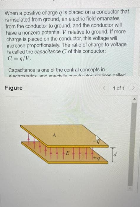 When a positive charge q is placed on a conductor that
is insulated from ground, an electric field emanates
from the conductor to ground, and the conductor will
have a nonzero potential V relative to ground. If more
charge is placed on the conductor, this voltage will
increase proportionately. The ratio of charge to voltage
is called the capacitance C of this conductor:
C =q/V.
Capacitance is one of the central concepts in
alantrnetatine and enarially constructed devices called
Figure
A
E
1 of 1
d
>