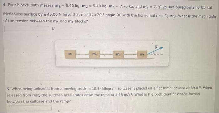 4. Four blocks, with masses m₂ = 5.00 kg, m₂ 5.40 kg, m3 7.70 kg, and m4 7.10 kg, are pulled on a horizontal
frictionless surface by a 45.00 N force that makes a 20° angle (8) with the horizontal (see figure). What is the magnitude
of the tension between the m₁ and m₂ blocks?
N
m.
mi
m:
mi
5. When being unloaded from a moving truck, a 10.5- kilogram suitcase is placed on a flat ramp inclined at 39.0 °. When
released from rest, the suitcase accelerates down the ramp at 1.38 m/s2. What is the coefficient of kinetic friction
between the suitcase and the ramp?